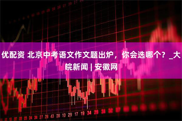 优配资 北京中考语文作文题出炉，你会选哪个？_大皖新闻 | 安徽网