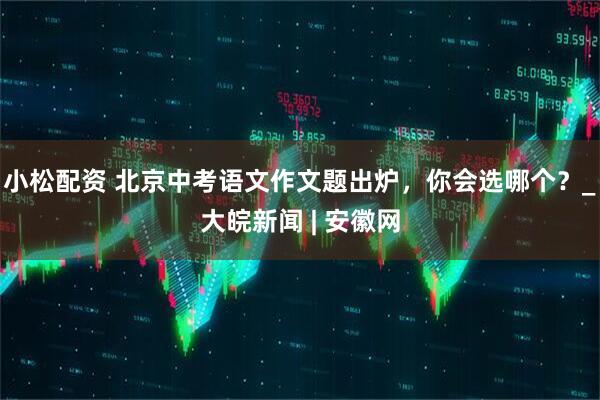 小松配资 北京中考语文作文题出炉，你会选哪个？_大皖新闻 | 安徽网