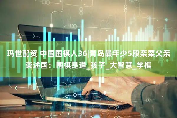 玛世配资 中国围棋人36|青岛最年少5段栾粟父亲栾述国：围棋是道_孩子_大智慧_学棋