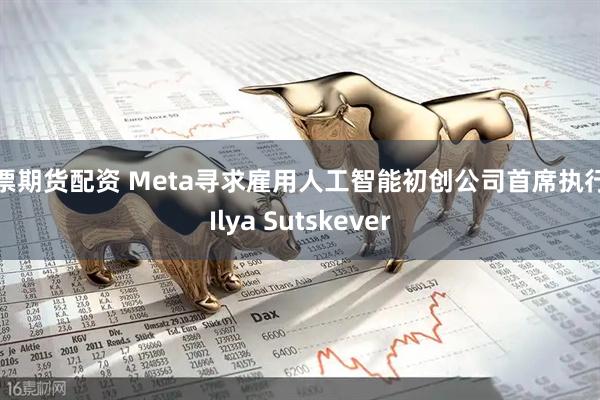 般票期货配资 Meta寻求雇用人工智能初创公司首席执行官Ilya Sutskever