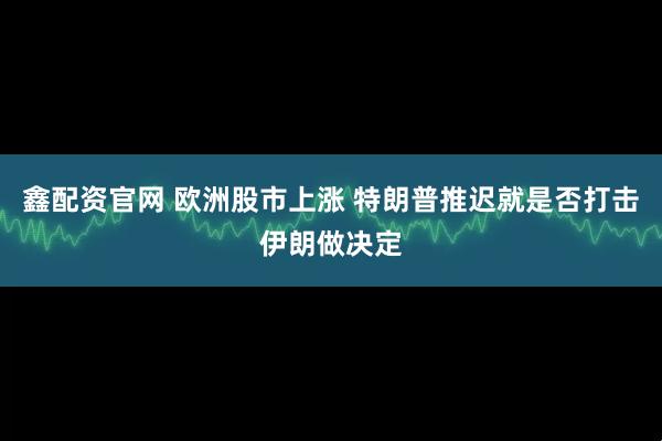 鑫配资官网 欧洲股市上涨 特朗普推迟就是否打击伊朗做决定