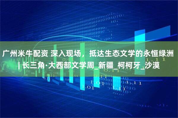 广州米牛配资 深入现场，抵达生态文学的永恒绿洲 | 长三角·大西部文学周_新疆_柯柯牙_沙漠