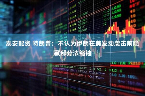 泰安配资 特朗普：不认为伊朗在美发动袭击前隐藏部分浓缩铀