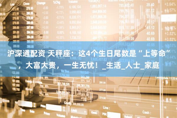沪深通配资 天秤座：这4个生日尾数是“上等命”，大富大贵，一生无忧！_生活_人士_家庭