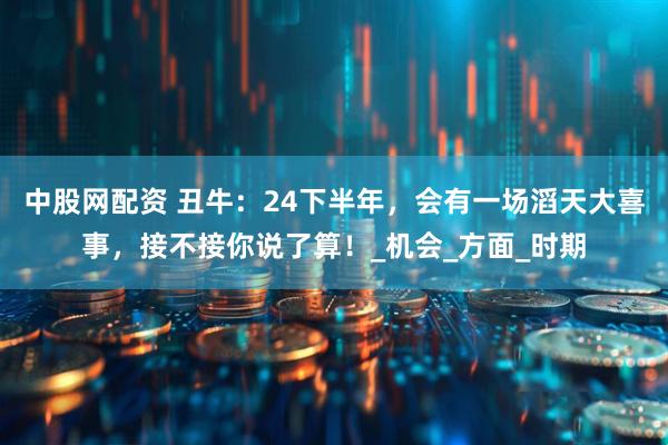 中股网配资 丑牛：24下半年，会有一场滔天大喜事，接不接你说了算！_机会_方面_时期