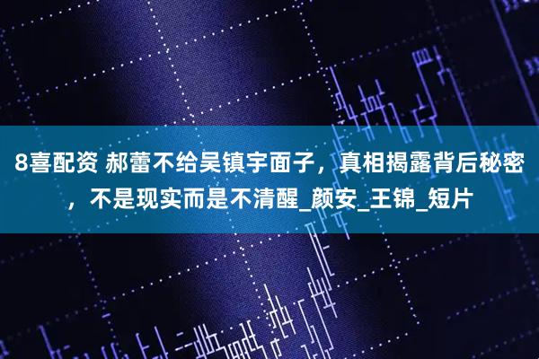 8喜配资 郝蕾不给吴镇宇面子，真相揭露背后秘密，不是现实而是不清醒_颜安_王锦_短片