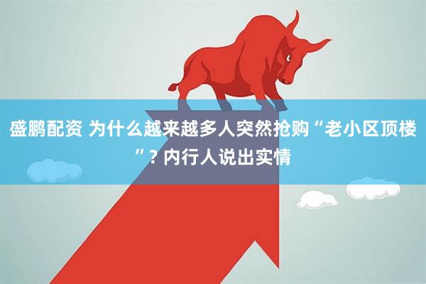 盛鹏配资 为什么越来越多人突然抢购“老小区顶楼”? 内行人说出实情