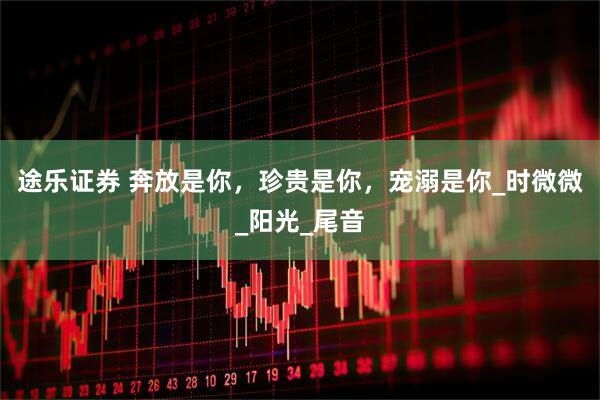 途乐证券 奔放是你，珍贵是你，宠溺是你_时微微_阳光_尾音