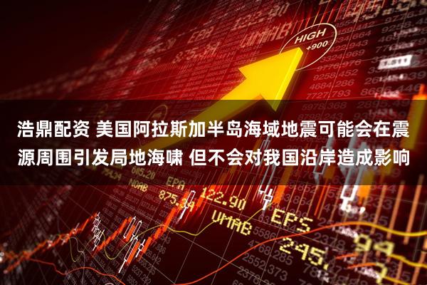 浩鼎配资 美国阿拉斯加半岛海域地震可能会在震源周围引发局地海啸 但不会对我国沿岸造成影响