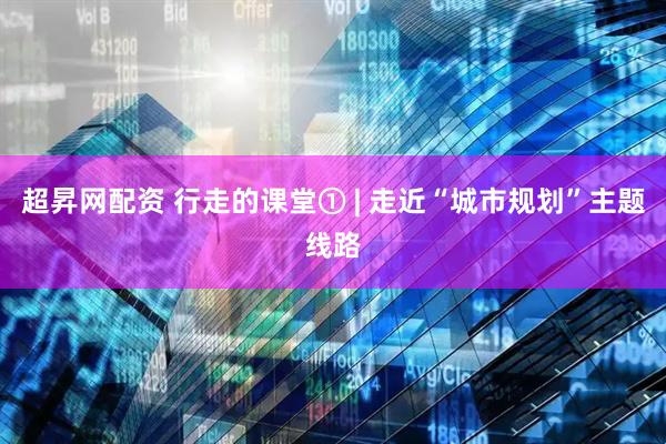 超昇网配资 行走的课堂① | 走近“城市规划”主题线路