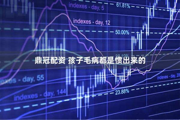 鼎冠配资 孩子毛病都是惯出来的