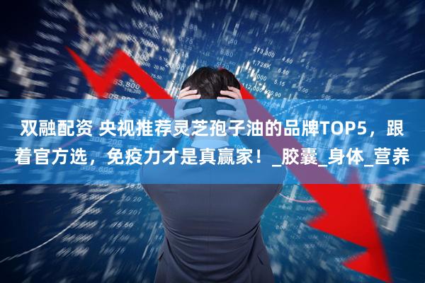 双融配资 央视推荐灵芝孢子油的品牌TOP5，跟着官方选，免疫力才是真赢家！_胶囊_身体_营养