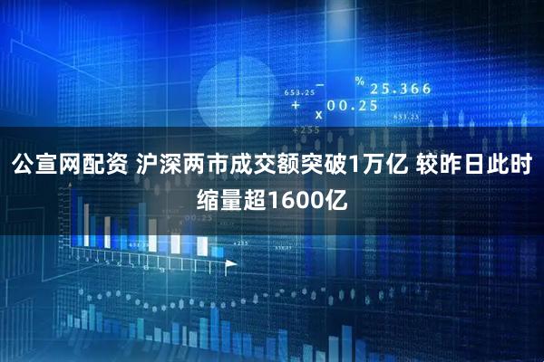 公宣网配资 沪深两市成交额突破1万亿 较昨日此时缩量超1600亿