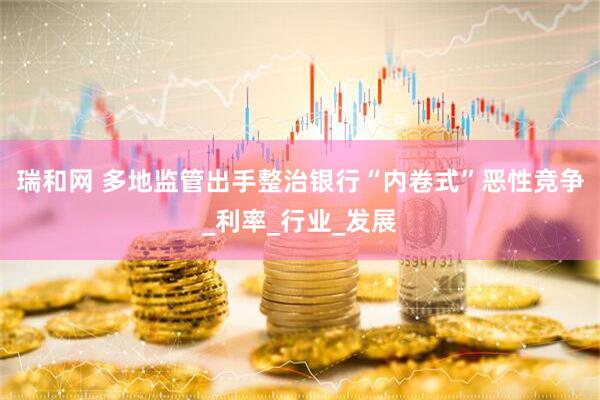 瑞和网 多地监管出手整治银行“内卷式”恶性竞争_利率_行业_发展