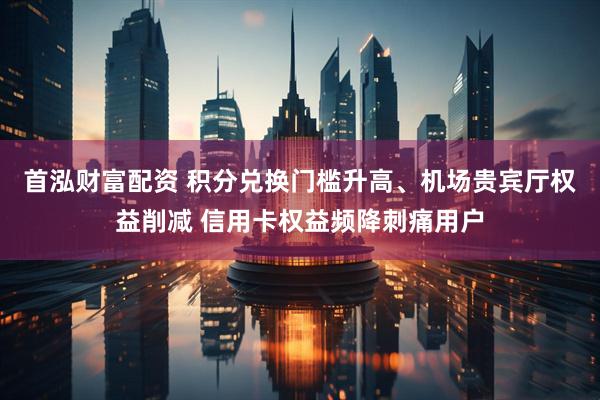 首泓财富配资 积分兑换门槛升高、机场贵宾厅权益削减 信用卡权益频降刺痛用户