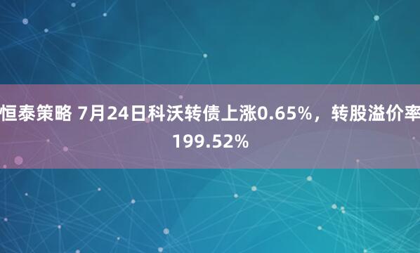 恒泰策略 7月24日科沃转债上涨0.65%，转股溢价率199.52%