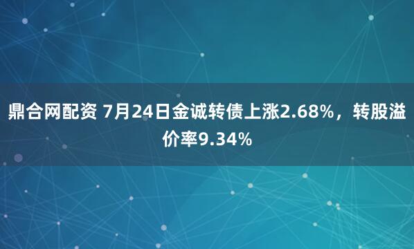 鼎合网配资 7月24日金诚转债上涨2.68%，转股溢价率9.34%