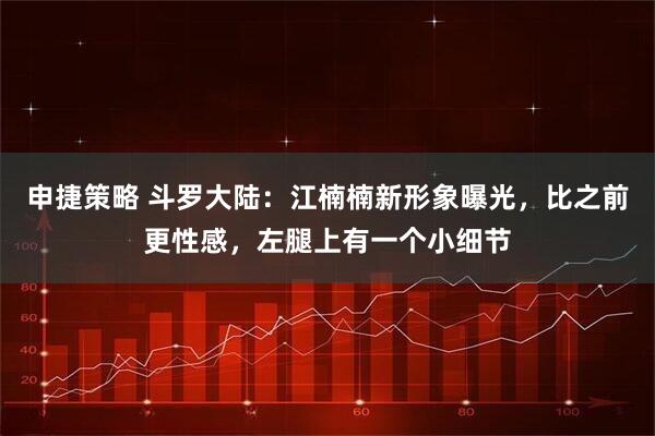 申捷策略 斗罗大陆:江楠楠新形象曝光,比之前更性感,左腿上有一个小细节