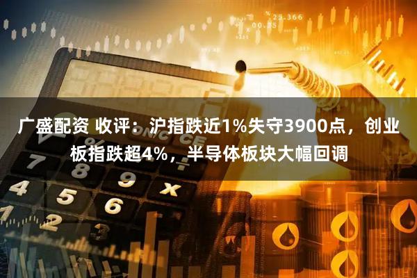 广盛配资 收评:沪指跌近1%失守3900点,创业板指跌超4%,半导体板块大幅回调