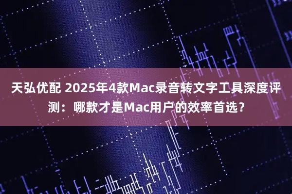 天弘优配 2025年4款Mac录音转文字工具深度评测:哪款才是Mac用户的效率首选?